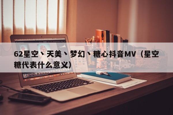 62星空丶天美丶梦幻丶糖心抖音MV（星空糖代表什么意义）
