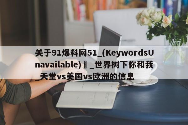 关于91爆料网51_(KeywordsUnavailable) _世界树下你和我_天堂vs美国vs欧洲的信息